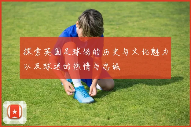 探索英国足球场的历史与文化魅力以及球迷的热情与忠诚