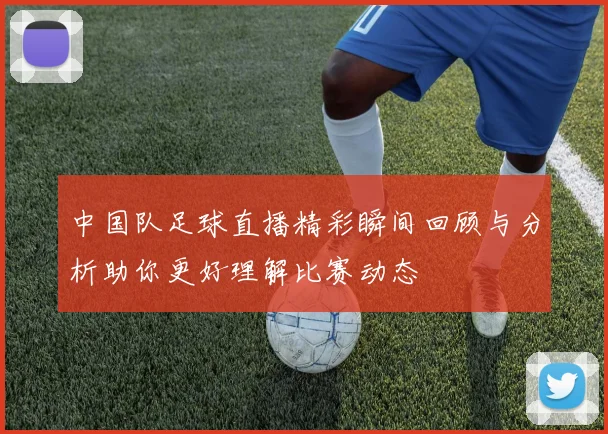 中国队足球直播精彩瞬间回顾与分析助你更好理解比赛动态